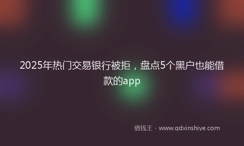 2025年热门交易银行被拒，盘点5个黑户也能借款的app