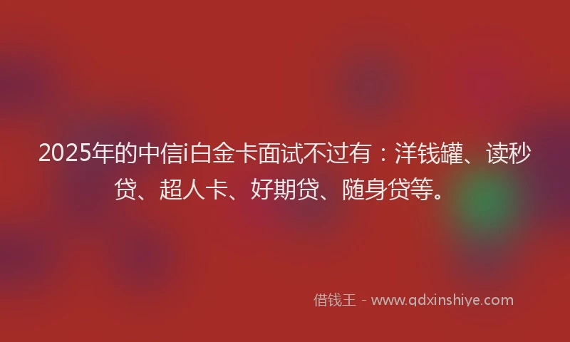 2025年的中信i白金卡面试不过有：洋钱罐、读秒贷、超人卡、好期贷、随身贷等。