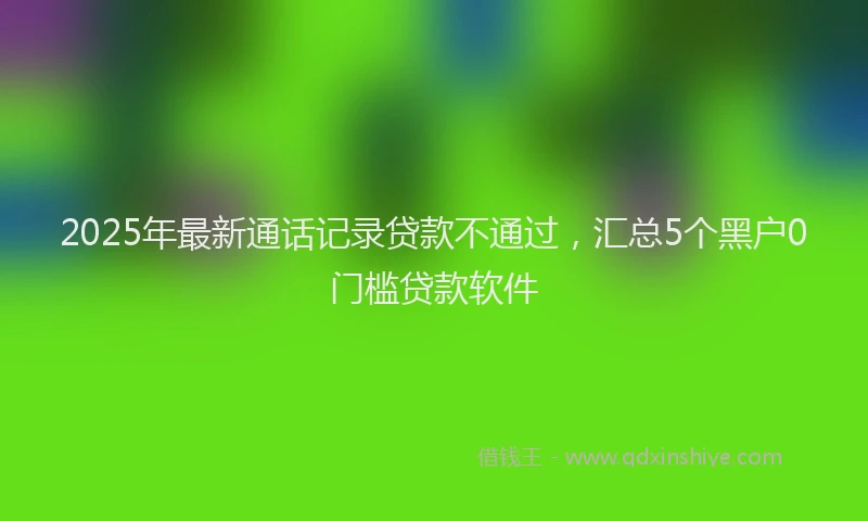 2025年最新通话记录贷款不通过，汇总5个黑户0门槛贷款软件