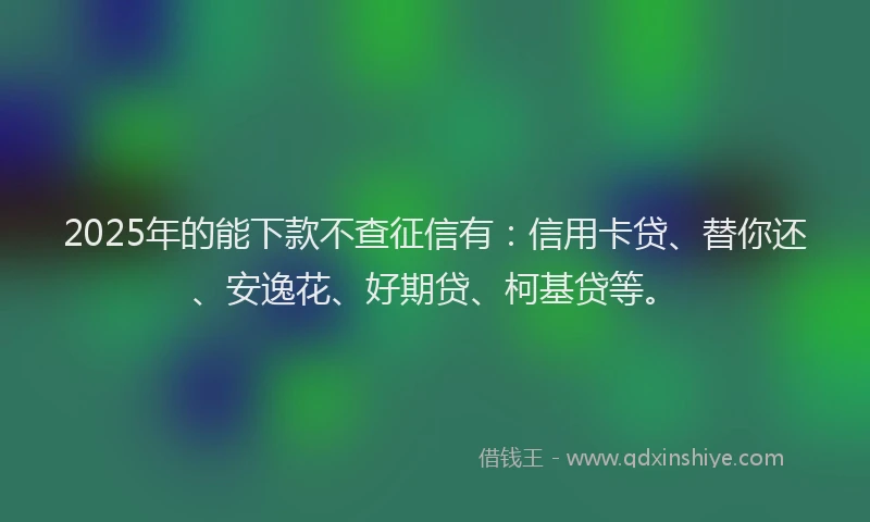 2025年的能下款不查征信有：信用卡贷、替你还、安逸花、好期贷、柯基贷等。