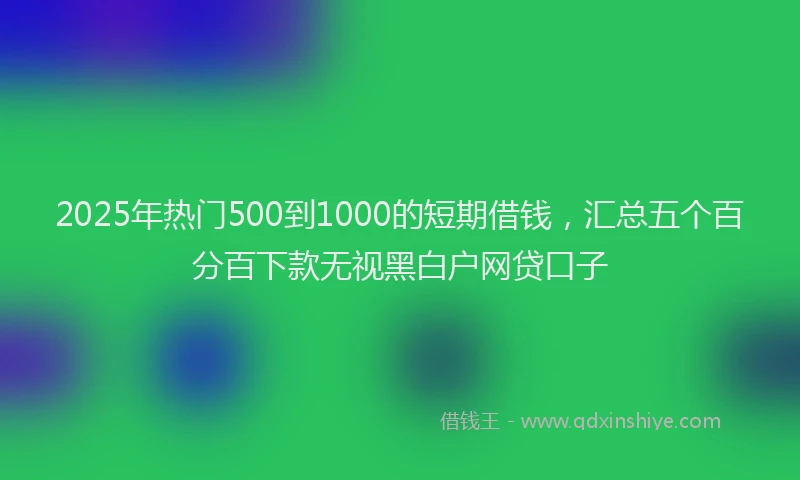 2025年热门500到1000的短期借钱，汇总五个百分百下款无视黑白户网贷口子