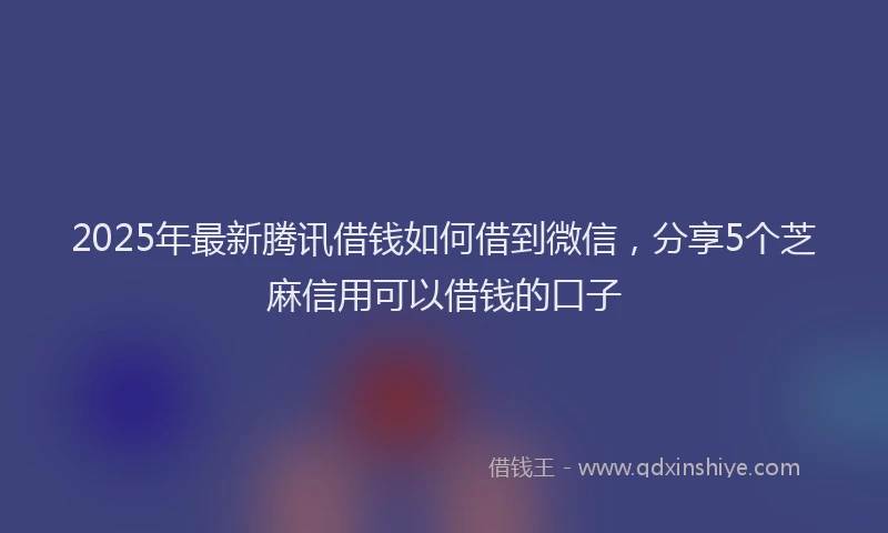 2025年最新腾讯借钱如何借到微信，分享5个芝麻信用可以借钱的口子