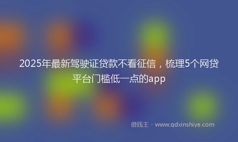 2025年最新驾驶证贷款不看征信，梳理5个网贷平台门槛低一点的app