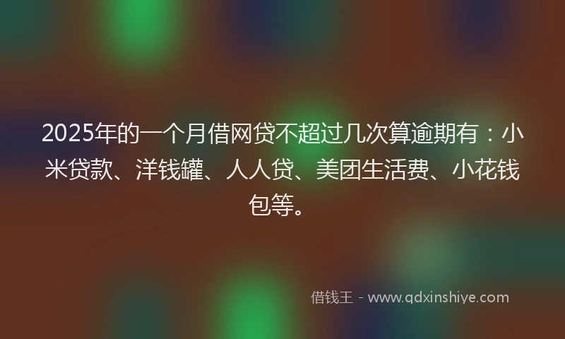 2025年的一个月借网贷不超过几次算逾期有：小米贷款、洋钱罐、人人贷、美团生活费、小花钱包等。