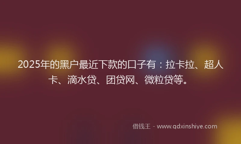 2025年的黑户最近下款的口子有：拉卡拉、超人卡、滴水贷、团贷网、微粒贷等。