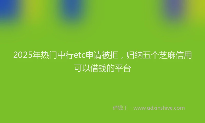 2025年热门中行etc申请被拒，归纳五个芝麻信用可以借钱的平台