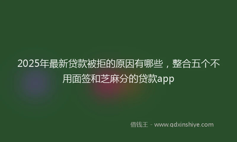2025年最新贷款被拒的原因有哪些，整合五个不用面签和芝麻分的贷款app