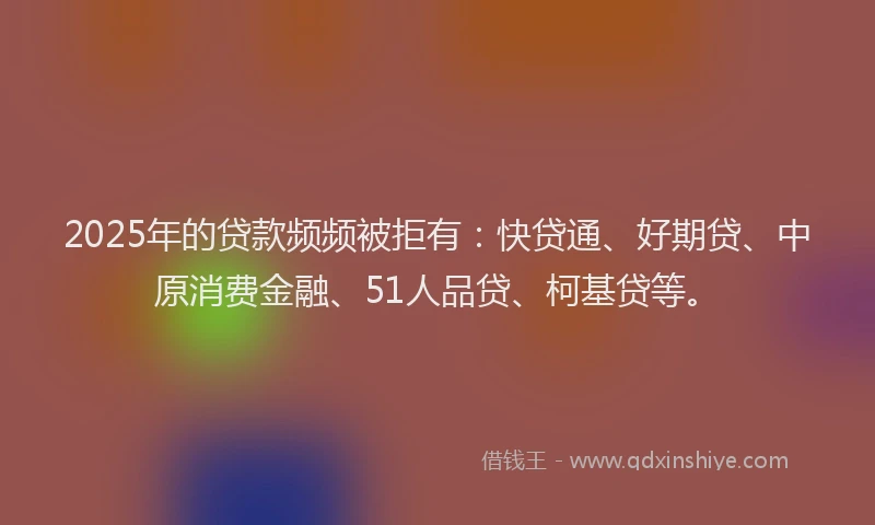 2025年的贷款频频被拒有：快贷通、好期贷、中原消费金融、51人品贷、柯基贷等。