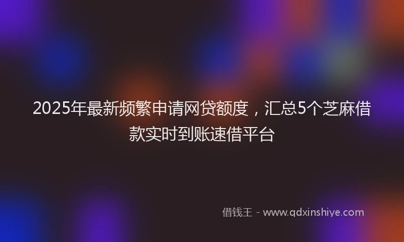 2025年最新频繁申请网贷额度，汇总5个芝麻借款实时到账速借平台