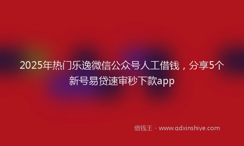 2025年热门乐逸微信公众号人工借钱，分享5个新号易贷速审秒下款app