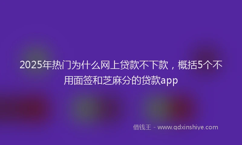 2025年热门为什么网上贷款不下款，概括5个不用面签和芝麻分的贷款app