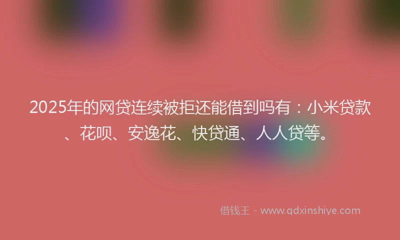 2025年的网贷连续被拒还能借到吗有：小米贷款、花呗、安逸花、快贷通、人人贷等。