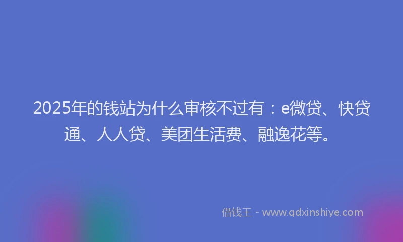 2025年的钱站为什么审核不过有：e微贷、快贷通、人人贷、美团生活费、融逸花等。