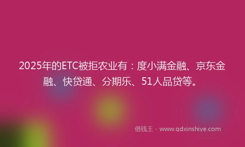 2025年的ETC被拒农业有：度小满金融、京东金融、快贷通、分期乐、51人品贷等。