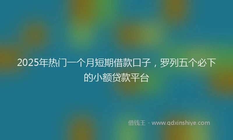 2025年热门一个月短期借款口子，罗列五个必下的小额贷款平台