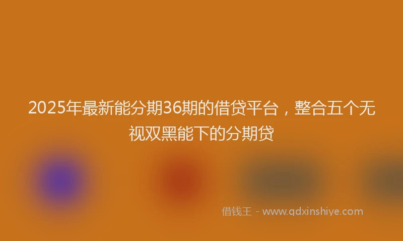2025年最新能分期36期的借贷平台，整合五个无视双黑能下的分期贷