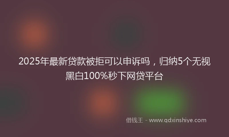 2025年最新贷款被拒可以申诉吗，归纳5个无视黑白100%秒下网贷平台
