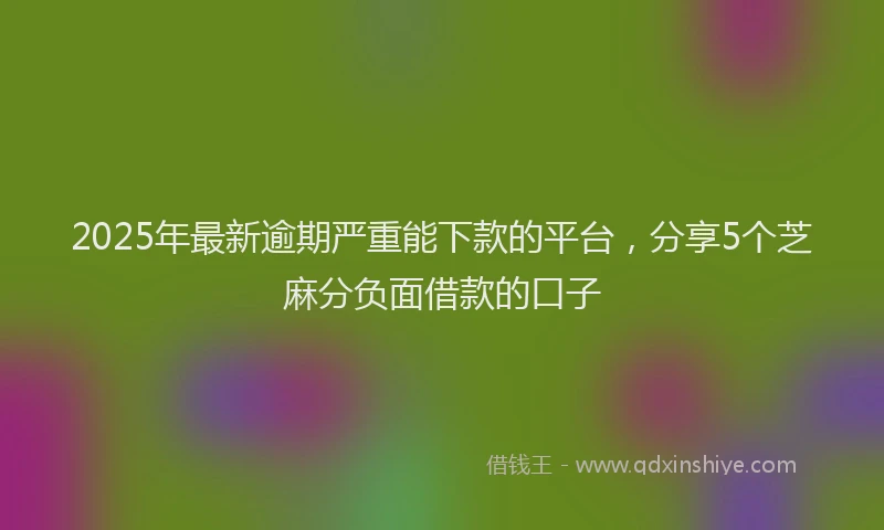 2025年最新逾期严重能下款的平台，分享5个芝麻分负面借款的口子