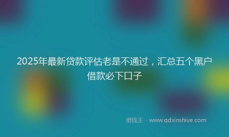 2025年最新贷款评估老是不通过，汇总五个黑户借款必下口子