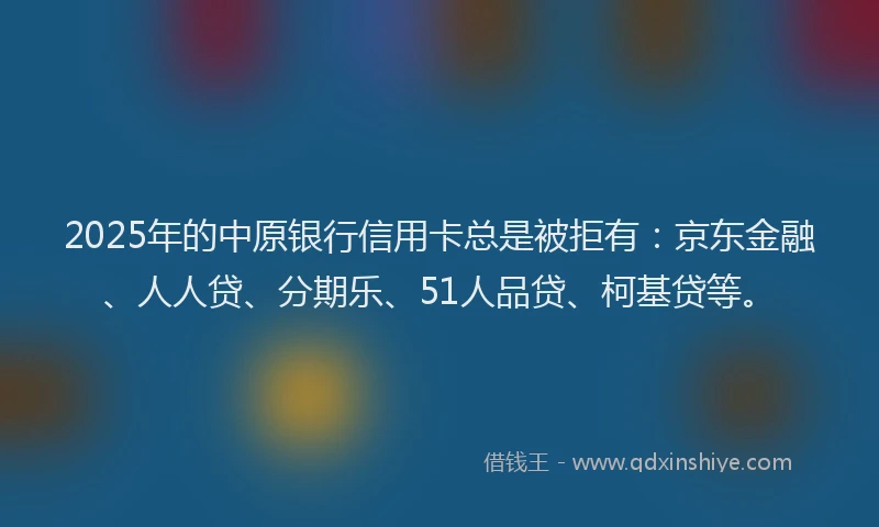 2025年的中原银行信用卡总是被拒有：京东金融、人人贷、分期乐、51人品贷、柯基贷等。