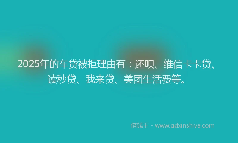 2025年的车贷被拒理由有：还呗、维信卡卡贷、读秒贷、我来贷、美团生活费等。