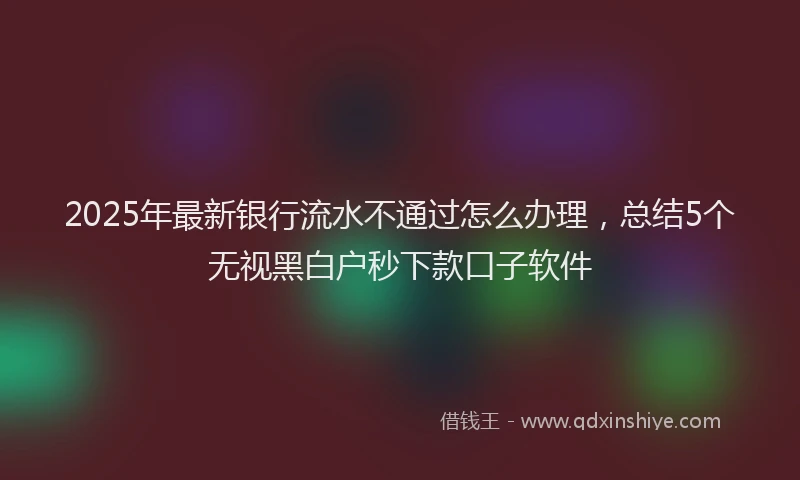 2025年最新银行流水不通过怎么办理，总结5个无视黑白户秒下款口子软件