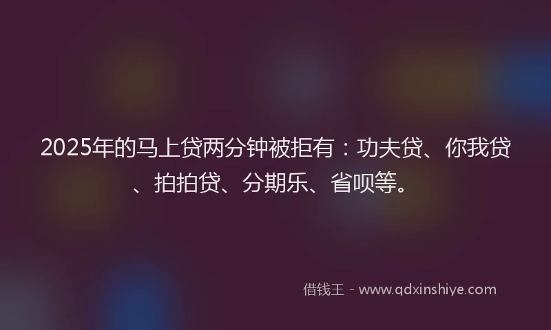 2025年的马上贷两分钟被拒有：功夫贷、你我贷、拍拍贷、分期乐、省呗等。