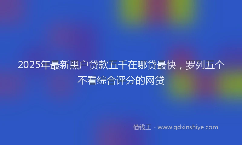 2025年最新黑户贷款五千在哪贷最快，罗列五个不看综合评分的网贷