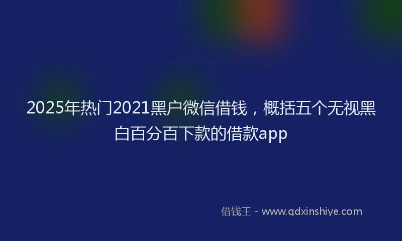 2025年热门2021黑户微信借钱，概括五个无视黑白百分百下款的借款app