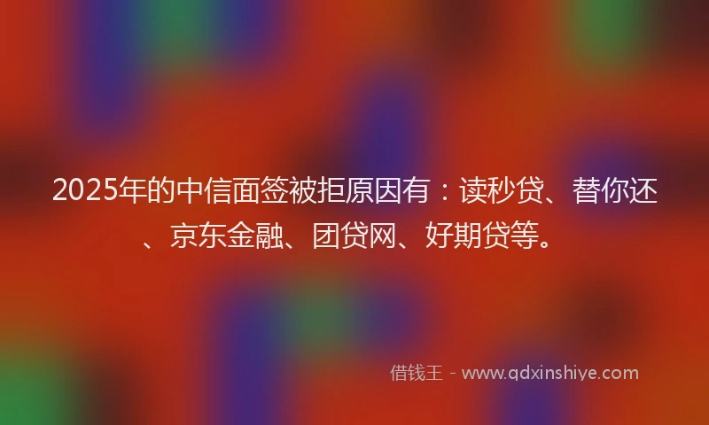 2025年的中信面签被拒原因有：读秒贷、替你还、京东金融、团贷网、好期贷等。