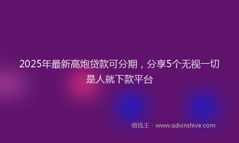 2025年最新高炮贷款可分期，分享5个无视一切是人就下款平台