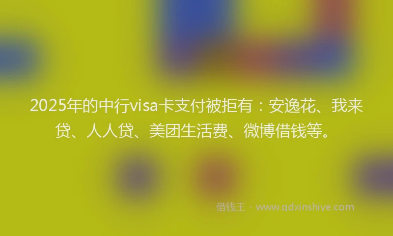 2025年的中行visa卡支付被拒有：安逸花、我来贷、人人贷、美团生活费、微博借钱等。