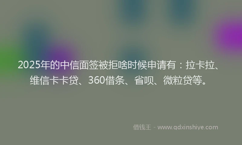 2025年的中信面签被拒啥时候申请有：拉卡拉、维信卡卡贷、360借条、省呗、微粒贷等。