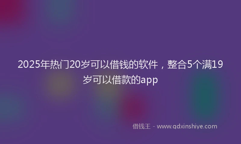 2025年热门20岁可以借钱的软件，整合5个满19岁可以借款的app