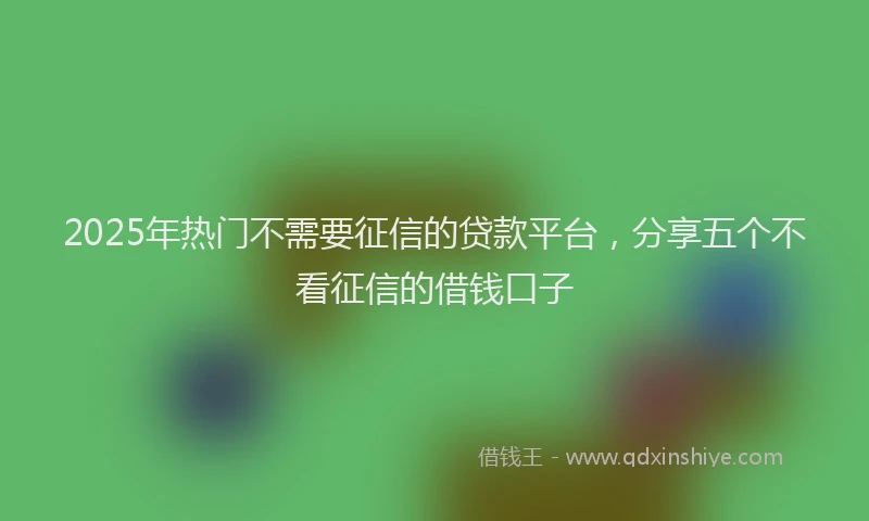 2025年热门不需要征信的贷款平台，分享五个不看征信的借钱口子