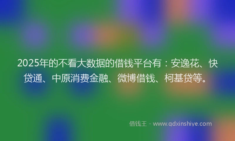 2025年的不看大数据的借钱平台有：安逸花、快贷通、中原消费金融、微博借钱、柯基贷等。