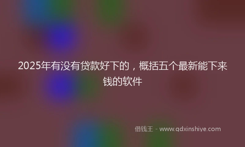 2025年有没有贷款好下的，概括五个最新能下来钱的软件