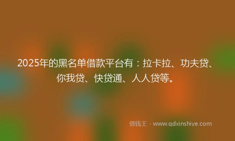 2025年的黑名单借款平台有：拉卡拉、功夫贷、你我贷、快贷通、人人贷等。