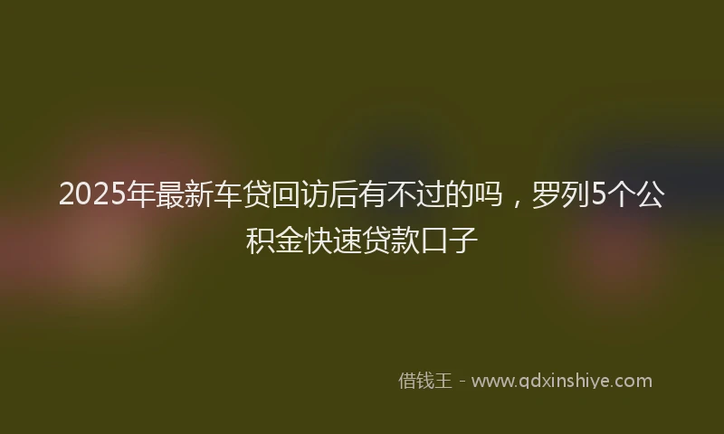 2025年最新车贷回访后有不过的吗，罗列5个公积金快速贷款口子