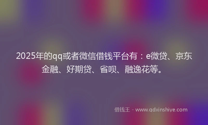 2025年的qq或者微信借钱平台有：e微贷、京东金融、好期贷、省呗、融逸花等。