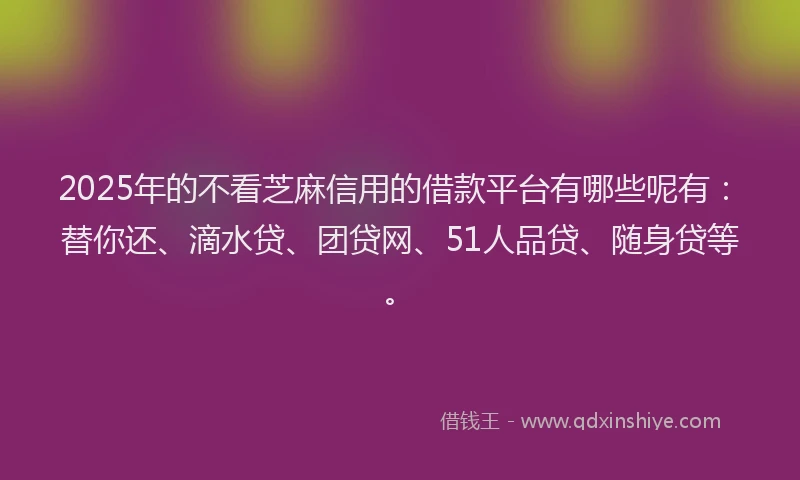 2025年的不看芝麻信用的借款平台有哪些呢有：替你还、滴水贷、团贷网、51人品贷、随身贷等。