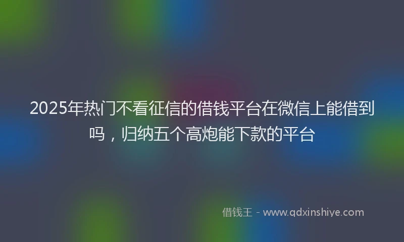 2025年热门不看征信的借钱平台在微信上能借到吗，归纳五个高炮能下款的平台