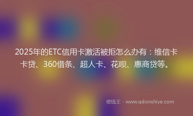 2025年的ETC信用卡激活被拒怎么办有：维信卡卡贷、360借条、超人卡、花呗、惠商贷等。