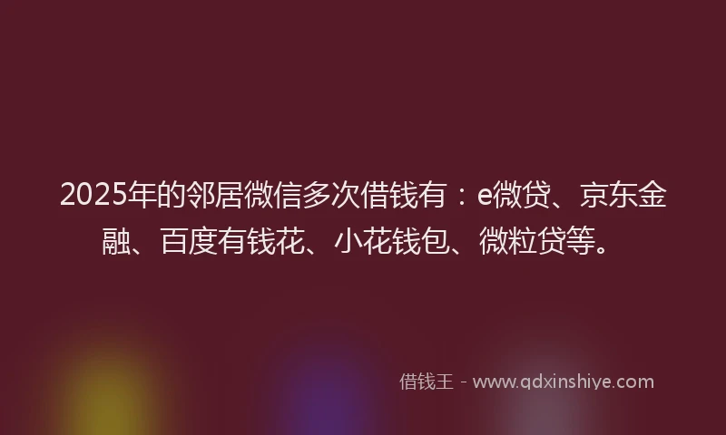 2025年的邻居微信多次借钱有：e微贷、京东金融、百度有钱花、小花钱包、微粒贷等。