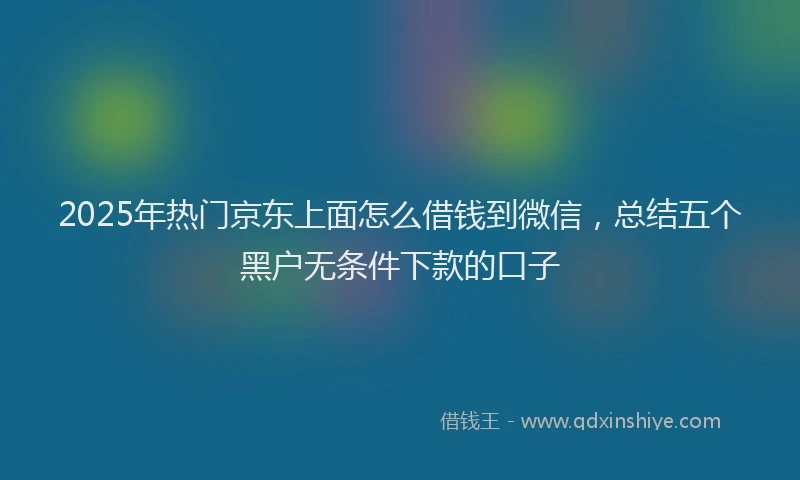 2025年热门京东上面怎么借钱到微信，总结五个黑户无条件下款的口子