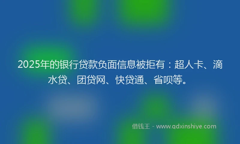 2025年的银行贷款负面信息被拒有：超人卡、滴水贷、团贷网、快贷通、省呗等。