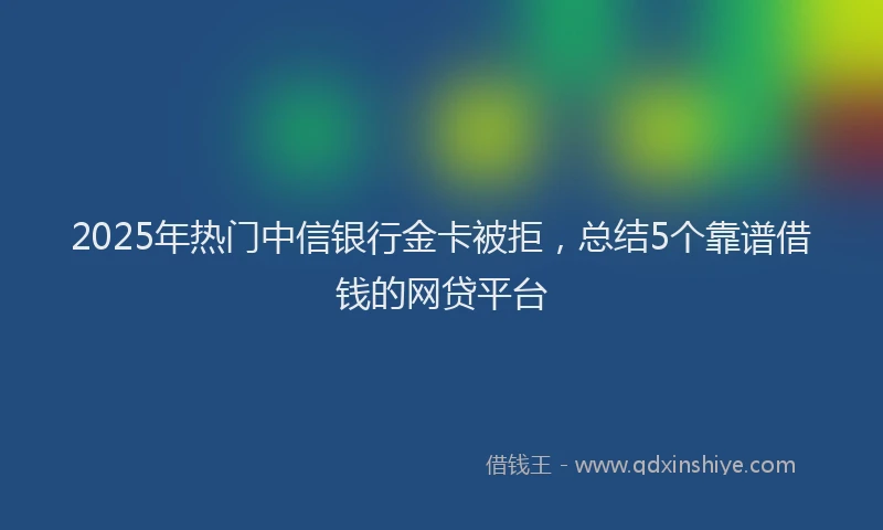 2025年热门中信银行金卡被拒，总结5个靠谱借钱的网贷平台