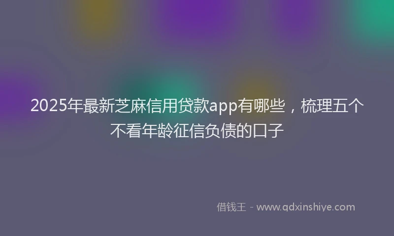 2025年最新芝麻信用贷款app有哪些，梳理五个不看年龄征信负债的口子