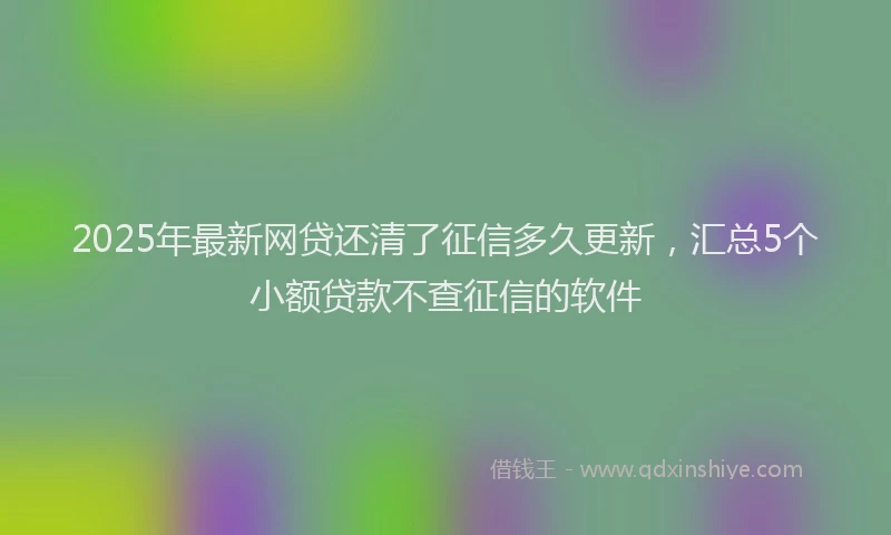 2025年最新网贷还清了征信多久更新,汇总5个小额贷款不查征信的软件