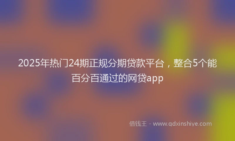 2025年热门24期正规分期贷款平台，整合5个能百分百通过的网贷app